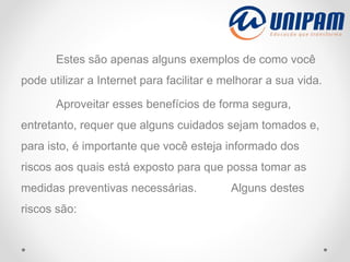 Estes são apenas alguns exemplos de como você
pode utilizar a Internet para facilitar e melhorar a sua vida.
Aproveitar esses benefícios de forma segura,
entretanto, requer que alguns cuidados sejam tomados e,
para isto, é importante que você esteja informado dos
riscos aos quais está exposto para que possa tomar as
medidas preventivas necessárias. Alguns destes
riscos são:
 