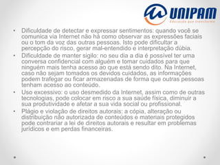 • Dificuldade de detectar e expressar sentimentos: quando você se
comunica via Internet não há como observar as expressões faciais
ou o tom da voz das outras pessoas. Isto pode dificultar a
percepção do risco, gerar mal-entendido e interpretação dúbia.
• Dificuldade de manter sigilo: no seu dia a dia é possível ter uma
conversa confidencial com alguém e tomar cuidados para que
ninguém mais tenha acesso ao que está sendo dito. Na Internet,
caso não sejam tomados os devidos cuidados, as informações
podem trafegar ou ficar armazenadas de forma que outras pessoas
tenham acesso ao conteúdo.
• Uso excessivo: o uso desmedido da Internet, assim como de outras
tecnologias, pode colocar em risco a sua saúde física, diminuir a
sua produtividade e afetar a sua vida social ou profissional.
• Plágio e violação de direitos autorais: a cópia, alteração ou
distribuição não autorizada de conteúdos e materiais protegidos
pode contrariar a lei de direitos autorais e resultar em problemas
jurídicos e em perdas financeiras.
 