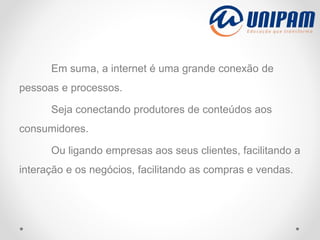 Em suma, a internet é uma grande conexão de
pessoas e processos.
Seja conectando produtores de conteúdos aos
consumidores.
Ou ligando empresas aos seus clientes, facilitando a
interação e os negócios, facilitando as compras e vendas.
 
