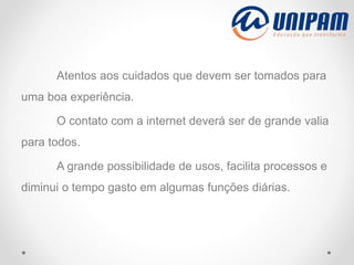 Atentos aos cuidados que devem ser tomados para
uma boa experiência.
O contato com a internet deverá ser de grande valia
para todos.
A grande possibilidade de usos, facilita processos e
diminui o tempo gasto em algumas funções diárias.
 