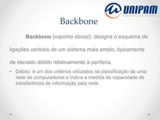 Backbone
Backbone (espinha dorsal): designa o esquema de
ligações centrais de um sistema mais amplo, tipicamente
de elevado débito relativamente à periferia.
• Débito: é um dos critérios utilizados na classificação de uma
rede de computadores e indica a medida de capacidade de
transferência de informação pela rede.
 