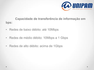 Capacidade de transferência de informação em
bps:
• Redes de baixo débito: até 10Mbps
• Redes de médio débito: 10Mbps a 1 Gbps
• Redes de alto débito: acima de 1Gbps
 