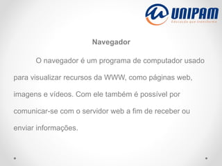 Navegador
O navegador é um programa de computador usado
para visualizar recursos da WWW, como páginas web,
imagens e vídeos. Com ele também é possível por
comunicar-se com o servidor web a fim de receber ou
enviar informações.
 
