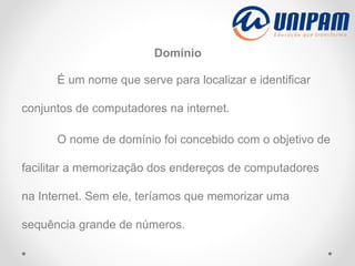 Domínio
É um nome que serve para localizar e identificar
conjuntos de computadores na internet.
O nome de domínio foi concebido com o objetivo de
facilitar a memorização dos endereços de computadores
na Internet. Sem ele, teríamos que memorizar uma
sequência grande de números.
 