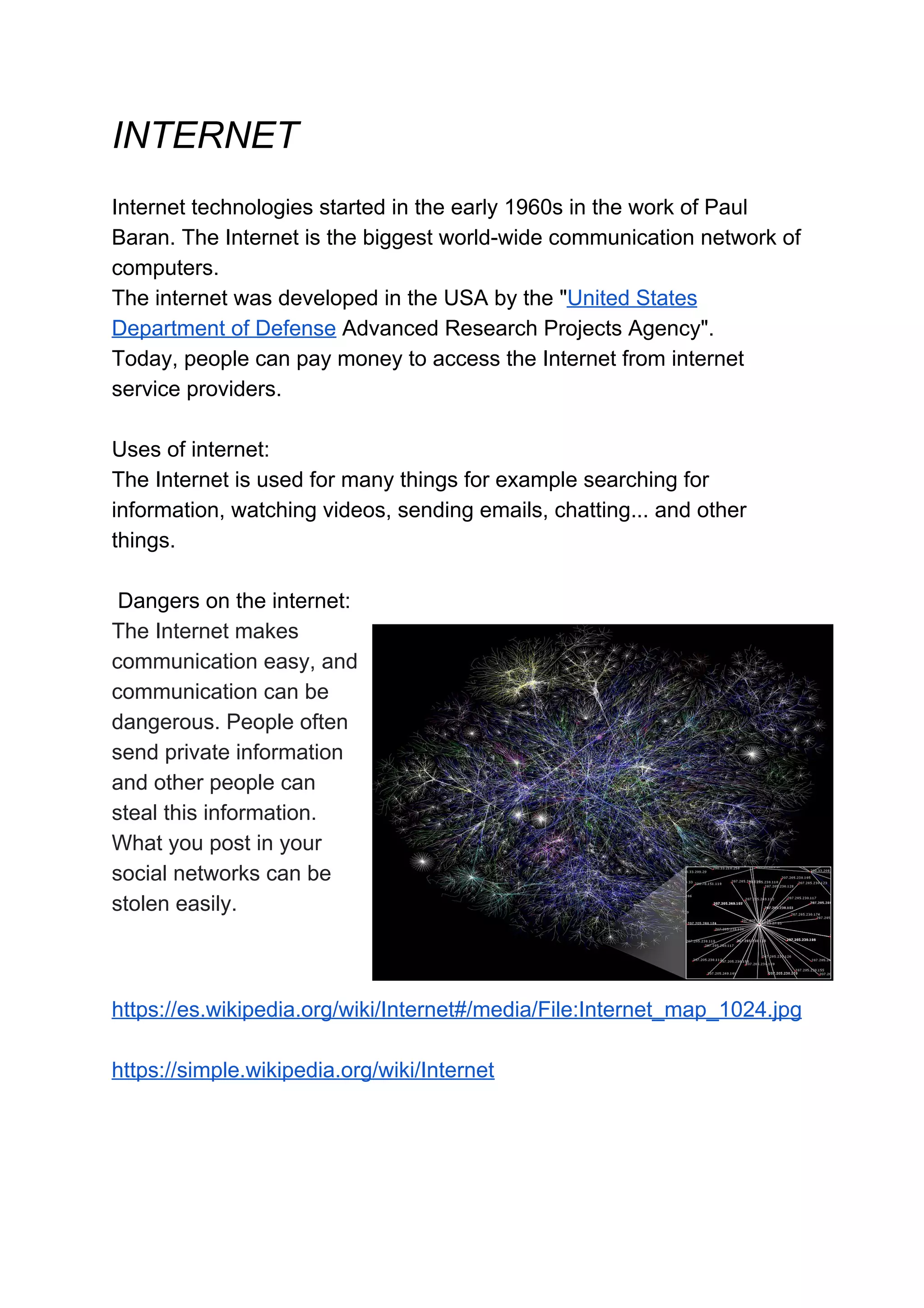 INTERNET
Internet technologies started in the early 1960s in the work of Paul
Baran. The Internet is the biggest world-wide communication network of
computers.
The internet was developed in the USA by the "United States
Department of Defense Advanced Research Projects Agency".
Today, people can pay money to access the Internet from internet
service providers.
Uses of internet:
The Internet is used for many things for example searching for
information, watching videos, sending emails, chatting... and other
things.
Dangers on the internet:
The Internet makes
communication easy, and
communication can be
dangerous. People often
send private information
and other people can
steal this information.
What you post in your
social networks can be
stolen easily.
https://es.wikipedia.org/wiki/Internet#/media/File:Internet_map_1024.jpg
https://simple.wikipedia.org/wiki/Internet