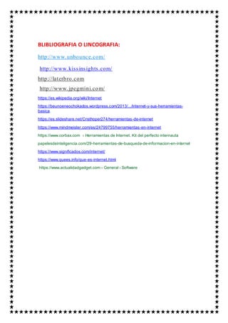 BLIBLIOGRAFIA O LINCOGRAFIA:
http://www.unbounce.com/
http://www.kissinsights.com/
http://laterbro.com
http://www.jpegmini.com/
https://es.wikipedia.org/wiki/Internet
https://beunoeneochokados.wordpress.com/2013/.../internet-y-sus-herramientas-
basica.
https://es.slideshare.net/Cristhoper274/herramientas-de-internet
https://www.mindmeister.com/es/24799755/herramientas-en-internet
https://www.corbax.com › Herramientas de Internet. Kit del perfecto internauta
papelesdeinteligencia.com/29-herramientas-de-busqueda-de-informacion-en-internet
https://www.significados.com/internet/
https://www.quees.info/que-es-internet.html
https://www.actualidadgadget.com › General › Software
 