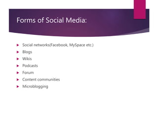 Forms of Social Media:
 Social networks(Facebook, MySpace etc.)
 Blogs
 Wikis
 Podcasts
 Forum
 Content communities
 Microblogging
 