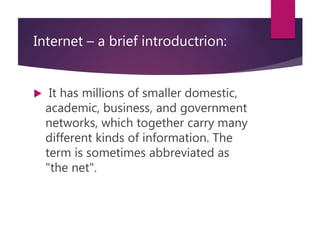 Internet – a brief introductrion:
 It has millions of smaller domestic,
academic, business, and government
networks, which together carry many
different kinds of information. The
term is sometimes abbreviated as
"the net".
 