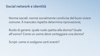 Social network e identità
Norme sociali: norme socialmente condivise del buon vivere
comune. Il mancato rispetto determina riprovazione;
Ruolo di genere: quale ruolo spetta alla donna? Quale
all’uomo? Come un uomo deve corteggiare una donna?
Script: come si svolgono certi eventi?
 