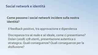 Social network e identità
Come possono i social network incidere sulla nostra
identità?
Il feedback positivo, tra approvazione e dipendenza
Discrepanza tra sé reale e sé ideale, come ci presentiamo?
Dolan (2018) 278 utenti, presentazione autentica o
strategica.Quali conseguenze? Quali conseguenze per la
disillusione?
 