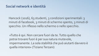 Social network e identità
Hancock (2016), 63 studenti, 3 condizioni sperimentali: 3
minuti di facebook, 3 minuti di schermo spento, 3 minuti di
specchio. Un riflesso nello schermo o nello specchio.
«Tutto è qui. Non cercare fuori da te.Tutto quello che
potrai trovare fuori è per sua natura mutevole,
impermanente. La sola stabilità che può aiutarti davvero è
quella interiore» (TizianoTerzani)
 