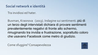 Social network e identità
Tra invidiosi ed hater.
Buxman, Krasnova (2013). Indagine sui sentimenti. più di
un terzo degli intervistati dichiara di provare sentimenti
prevalentemente negativi di fronte allo schermo,
rimuginando tra invidia e frustrazione, soprattutto coloro
che usavano Facebook come metro di giudizio.
Come sfuggire? Consapevolezza
 