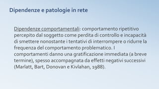Dipendenze e patologie in rete
Dipendenze comportamentali: comportamento ripetitivo
percepito dal soggetto come perdita di controllo e incapacità
di smettere nonostante i tentativi di interrompere o ridurre la
frequenza del comportamento problematico. I
comportamenti danno una gratificazione immediata (a breve
termine), spesso accompagnata da effetti negativi successivi
(Marlatt, Bart, Donovan e Kivlahan, 1988).
 