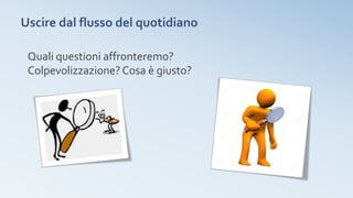 Uscire dal flusso del quotidiano
Quali questioni affronteremo?
Colpevolizzazione?Cosa è giusto?
 