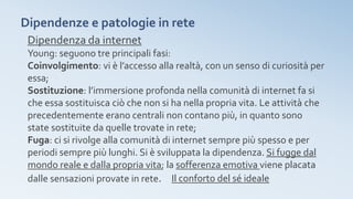 Dipendenze e patologie in rete
Dipendenza da internet
Young: seguono tre principali fasi:
Coinvolgimento: vi è l’accesso alla realtà, con un senso di curiosità per
essa;
Sostituzione: l’immersione profonda nella comunità di internet fa si
che essa sostituisca ciò che non si ha nella propria vita. Le attività che
precedentemente erano centrali non contano più, in quanto sono
state sostituite da quelle trovate in rete;
Fuga: ci si rivolge alla comunità di internet sempre più spesso e per
periodi sempre più lunghi. Si è sviluppata la dipendenza. Si fugge dal
mondo reale e dalla propria vita; la sofferenza emotiva viene placata
dalle sensazioni provate in rete. Il conforto del sé ideale
 