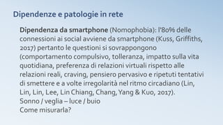 Dipendenze e patologie in rete
Dipendenza da smartphone (Nomophobia): l'80% delle
connessioni ai social avviene da smartphone (Kuss, Griffiths,
2017) pertanto le questioni si sovrappongono
(comportamento compulsivo, tolleranza, impatto sulla vita
quotidiana, preferenza di relazioni virtuali rispetto alle
relazioni reali, craving, pensiero pervasivo e ripetuti tentativi
di smettere e a volte irregolarità nel ritmo circadiano (Lin,
Lin, Lin, Lee, Lin Chiang, Chang,Yang & Kuo, 2017).
Sonno / veglia – luce / buio
Come misurarla?
 