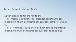 Smartphone Addiction Scale
Dalla validazione italiana risulta che:
- Per i maschi si può parlare di dipendenza per punteggi
maggiori di 31 e di alto rischio per punteggi compresi tra 22 e
31;
- Per le femmine si può parlare di dipendenza per punteggi
maggiori di 33, di alto rischio per punteggi da da 22 a 33.
 