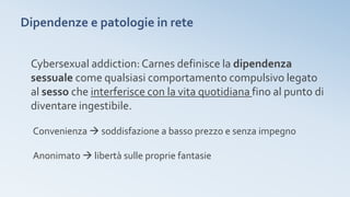 Dipendenze e patologie in rete
Cybersexual addiction: Carnes definisce la dipendenza
sessuale come qualsiasi comportamento compulsivo legato
al sesso che interferisce con la vita quotidiana fino al punto di
diventare ingestibile.
Convenienza  soddisfazione a basso prezzo e senza impegno
Anonimato  libertà sulle proprie fantasie
 