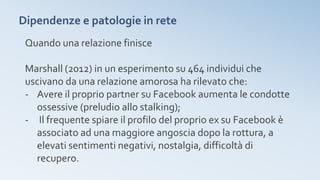 Dipendenze e patologie in rete
Quando una relazione finisce
Marshall (2012) in un esperimento su 464 individui che
uscivano da una relazione amorosa ha rilevato che:
- Avere il proprio partner su Facebook aumenta le condotte
ossessive (preludio allo stalking);
- Il frequente spiare il profilo del proprio ex su Facebook è
associato ad una maggiore angoscia dopo la rottura, a
elevati sentimenti negativi, nostalgia, difficoltà di
recupero.
 