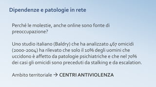 Dipendenze e patologie in rete
Perché le molestie, anche online sono fonte di
preoccupazione?
Uno studio italiano (Baldry) che ha analizzato 467 omicidi
(2000-2004) ha rilevato che solo il 10% degli uomini che
uccidono è affetto da patologie psichiatriche e che nel 70%
dei casi gli omicidi sono preceduti da stalking e da escalation.
Ambito territoriale  CENTRI ANTIVIOLENZA
 