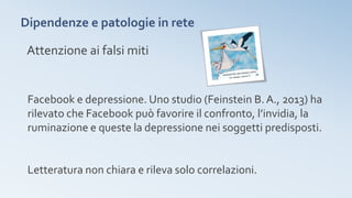 Dipendenze e patologie in rete
Facebook e depressione. Uno studio (Feinstein B.A., 2013) ha
rilevato che Facebook può favorire il confronto, l’invidia, la
ruminazione e queste la depressione nei soggetti predisposti.
Letteratura non chiara e rileva solo correlazioni.
Attenzione ai falsi miti
 