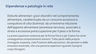 Dipendenze e patologie in rete
Disturbi alimentari: gravi disordini nel comportamento
alimentare, caratterizzato da un consumo eccessivo e
compulsivo di cibo (bulimia) da un'estrema riduzione
dell'apporto alimentare (anoressia nervosa), associato a
stress e eccessiva preoccupazione per il peso o la forma.
La preoccupazione ossessiva per la forma fisica e per il peso ha come
conseguenza comportamenti estremi.Tutto parte dalla propria
immagine corporea, cioè l'insieme delle percezioni, dei pensieri e delle
emozioni associate, che una persona esperisce riguardo il proprio
corpo (Grogan).
 