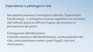 Dipendenze e patologie in rete
Nei pazienti anoressici l'immagine è alterata. Esperimento
Farrell (2005) --> immagine corporea regolabile con una lente
(dal 20% più grassa al 20% più magra), gli anoressici si
percepiscono più grassi.
Conseguenze dell'alterazione:
Controllo ossessivo dell'alimentazione, continui pensieri del
cibo, come pianificare ricette o pasti frugali, ricercare
informazioni.
 