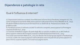 Dipendenze e patologie in rete
Qual è l'influenza di internet?
1) L'esposizione continua a contesti che enfatizzano la forma fisica (Facebook, Instagram ecc.) ha
come conseguenza l'aumento delle preoccupazioni sulla propria forma fisica (Madden et al., 2013).
Gli ideali di bellezza favoriscono la formazione di un ideale del sè. Presentazione ideale, ma
problema reale.
Su Facebook avviene il confronto sociale? Il confronto comporta preoccupazioni sull'immagine
corporea (Smith et al., 2013)
La ricezione di feedback negativi da parte degli altri sui social è correlata con un alto livello di
preoccupazioni relative all’immagine corporea e all’alimentazione (Frisen et al., 2014)
Uno studio sperimentale (Mabe et al., 2014) ha rilevato che tra due gruppi esposti a Facebook per
10 minuti, quello che osserva pagine di utenti attraenti aveva nel post test più preoccupazioni su
peso e forma corporea rispetto a chi osservava pagine neutre.
 