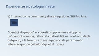 Dipendenze e patologie in rete
2) Internet come community di aggregazione. Siti Pro Ana.
“identità di gruppo” --> questi gruppi online sviluppino
un’identità comune, rafforzata dall’ostilità nei confronti degli
outgroup, e la fornitura di sostegno sociale per i membri
interni al gruppo (Wooldridge et al . 2014)
 