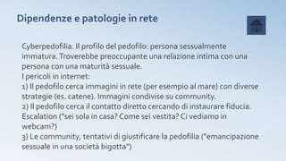 Dipendenze e patologie in rete
Cyberpedofilia. Il profilo del pedofilo: persona sessualmente
immatura.Troverebbe preoccupante una relazione intima con una
persona con una maturità sessuale.
I pericoli in internet:
1) Il pedofilo cerca immagini in rete (per esempio al mare) con diverse
strategie (es. catene). Immagini condivise su community.
2) Il pedofilo cerca il contatto diretto cercando di instaurare fiducia.
Escalation ("sei sola in casa? Come sei vestita? Ci vediamo in
webcam?)
3) Le community, tentativi di giustificare la pedofilia ("emancipazione
sessuale in una società bigotta")
 