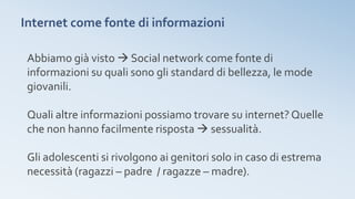 Internet come fonte di informazioni
Abbiamo già visto  Social network come fonte di
informazioni su quali sono gli standard di bellezza, le mode
giovanili.
Quali altre informazioni possiamo trovare su internet? Quelle
che non hanno facilmente risposta  sessualità.
Gli adolescenti si rivolgono ai genitori solo in caso di estrema
necessità (ragazzi – padre / ragazze – madre).
 