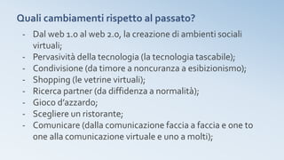 Quali cambiamenti rispetto al passato?
- Dal web 1.0 al web 2.0, la creazione di ambienti sociali
virtuali;
- Pervasività della tecnologia (la tecnologia tascabile);
- Condivisione (da timore a noncuranza a esibizionismo);
- Shopping (le vetrine virtuali);
- Ricerca partner (da diffidenza a normalità);
- Gioco d’azzardo;
- Scegliere un ristorante;
- Comunicare (dalla comunicazione faccia a faccia e one to
one alla comunicazione virtuale e uno a molti);
 