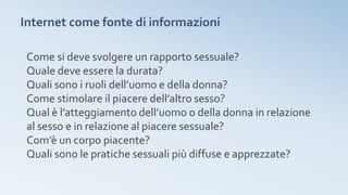 Internet come fonte di informazioni
Come si deve svolgere un rapporto sessuale?
Quale deve essere la durata?
Quali sono i ruoli dell’uomo e della donna?
Come stimolare il piacere dell’altro sesso?
Qual è l’atteggiamento dell’uomo o della donna in relazione
al sesso e in relazione al piacere sessuale?
Com’è un corpo piacente?
Quali sono le pratiche sessuali più diffuse e apprezzate?
 