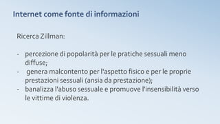 Internet come fonte di informazioni
Ricerca Zillman:
- percezione di popolarità per le pratiche sessuali meno
diffuse;
- genera malcontento per l'aspetto fisico e per le proprie
prestazioni sessuali (ansia da prestazione);
- banalizza l'abuso sessuale e promuove l'insensibilità verso
le vittime di violenza.
 