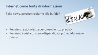 Internet come fonte di informazioni
Fake news, perché crediamo alle bufale?
- Pensiero razionale: dispendioso, lento, preciso;
- Pensiero euristico: meno dispendioso, più rapido, meno
preciso.
 
