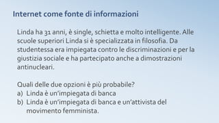 Internet come fonte di informazioni
Linda ha 31 anni, è single, schietta e molto intelligente.Alle
scuole superiori Linda si è specializzata in filosofia. Da
studentessa era impiegata contro le discriminazioni e per la
giustizia sociale e ha partecipato anche a dimostrazioni
antinucleari.
Quali delle due opzioni è più probabile?
a) Linda è un’impiegata di banca
b) Linda è un’impiegata di banca e un’attivista del
movimento femminista.
 