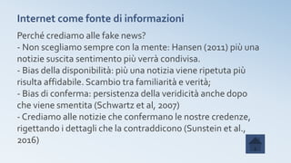 Internet come fonte di informazioni
Perché crediamo alle fake news?
- Non scegliamo sempre con la mente: Hansen (2011) più una
notizie suscita sentimento più verrà condivisa.
- Bias della disponibilità: più una notizia viene ripetuta più
risulta affidabile. Scambio tra familiarità e verità;
- Bias di conferma: persistenza della veridicità anche dopo
che viene smentita (Schwartz et al, 2007)
- Crediamo alle notizie che confermano le nostre credenze,
rigettando i dettagli che la contraddicono (Sunstein et al.,
2016)
 