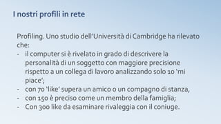 I nostri profili in rete
Profiling. Uno studio dell’Università di Cambridge ha rilevato
che:
- il computer si è rivelato in grado di descrivere la
personalità di un soggetto con maggiore precisione
rispetto a un collega di lavoro analizzando solo 10 ‘mi
piace’;
- con 70 ‘like’ supera un amico o un compagno di stanza,
- con 150 è preciso come un membro della famiglia;
- Con 300 like da esaminare rivaleggia con il coniuge.
 