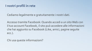 I nostri profili in rete
Cediamo legalmente e gratuitamente i nostri dati.
Accesso tramite Facebook: Quando accedi a un sitoWeb con
il tuo account Facebook, il sito può accedere alle informazioni
che hai aggiunto su Facebook (Like, amici, pagine seguite
ecc.).
Chi usa queste informazioni?
 