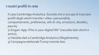 I nostri profili in rete
Il caso CambridgeAnalytica. Società che si occupa di tracciare
profili degli utenti tramite i «like» (personalità,
comportamenti, preferenze, stili di vita, emozioni, desideri,
paure);
1) Kogan: App «This is your digital life” (raccolta dati utenti e
amici);
2)Vendita dati a CambridgeAnalytica (illegalmente);
3) Campagna elettoraleTrump tramite bot.
 