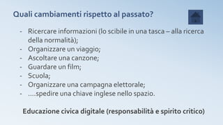 Quali cambiamenti rispetto al passato?
- Ricercare informazioni (lo scibile in una tasca – alla ricerca
della normalità);
- Organizzare un viaggio;
- Ascoltare una canzone;
- Guardare un film;
- Scuola;
- Organizzare una campagna elettorale;
- ….spedire una chiave inglese nello spazio.
Educazione civica digitale (responsabilità e spirito critico)
 