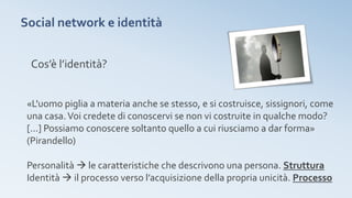 Social network e identità
Cos’è l’identità?
«L'uomo piglia a materia anche se stesso, e si costruisce, sissignori, come
una casa.Voi credete di conoscervi se non vi costruite in qualche modo?
[...] Possiamo conoscere soltanto quello a cui riusciamo a dar forma»
(Pirandello)
Personalità  le caratteristiche che descrivono una persona. Struttura
Identità  il processo verso l’acquisizione della propria unicità. Processo
 