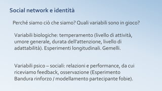 Social network e identità
Perché siamo ciò che siamo? Quali variabili sono in gioco?
Variabili biologiche: temperamento (livello di attività,
umore generale, durata dell’attenzione, livello di
adattabilità). Esperimenti longitudinali. Gemelli.
Variabili psico – sociali: relazioni e performance, da cui
riceviamo feedback, osservazione (Esperimento
Bandura rinforzo / modellamento partecipante fobie).
 