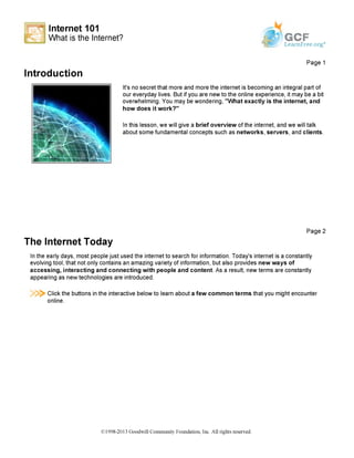 Internet 101
What is the Internet?
4 - -
GCFLearnFree.org*
Introduction
Page 1
It's no secret that more and more the internet is becoming an integral part of
our everyday lives. But if you are new to the online experience, it may be a bit
overwhelming. You may be wondering, "What exactly is the internet, and
how does it work?"
In this lesson, we will give a brief overview of the internet, and we will talk
about some fundamental concepts such as networks, servers, and clients.
The Internet Today
Page 2
In the early days, most people just used the internet to search for information. Today's internet is a constantly
evolving tool, that not only contains an amazing variety of information, but also provides new ways of
accessing, interacting and connecting with people and content. As a result, new terms are constantly
appearing as new technologies are introduced.
!$>■ Click the buttons in the interactive below to learn about a few common terms that you might encounter
online.
©1998-2013 Goodwill Community Foundation, Inc. All rights reserved.
 