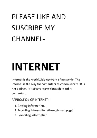 PLEASE LIKE AND
SUSCRIBE MY
CHANNEL-
INTERNET
Internet is the worldwide network of networks. The
internet is the way for computers to communicate. It is
not a place. It is a way to get through to other
computers.
APPLICATION OF INTERNET-
1.Getting information.
2.Providing information (through web page)
3.Compiling information.
 