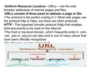 •Uniform Resource Locators—URLs— are the web
browser addresses of internet pages and files.
•URLs consist of three parts to address a page or file:
•The protocol is the portion ending in //: Most web pages use
the protocol http or https, but there are other protocols.
HTTP - The hypertext transfer protocol (http) that enables
html documents to be read on the Internet.
•The host or top-level domain, which frequently ends in .com,
.net, .edu or .org but can also end in one of many others that
have been officially recognized.
•The filename or page name itself.
2/5/2019 11Department of Zoology, GACW(2018-2019)
 