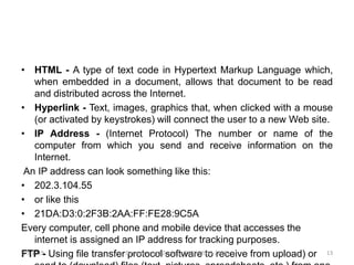 • HTML - A type of text code in Hypertext Markup Language which,
when embedded in a document, allows that document to be read
and distributed across the Internet.
• Hyperlink - Text, images, graphics that, when clicked with a mouse
(or activated by keystrokes) will connect the user to a new Web site.
• IP Address - (Internet Protocol) The number or name of the
computer from which you send and receive information on the
Internet.
An IP address can look something like this:
• 202.3.104.55
• or like this
• 21DA:D3:0:2F3B:2AA:FF:FE28:9C5A
Every computer, cell phone and mobile device that accesses the
internet is assigned an IP address for tracking purposes.
FTP - Using file transfer protocol software to receive from upload) or2/5/2019 13Department of Zoology, GACW(2018-2019)
 