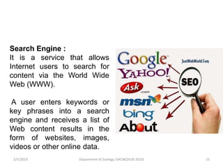 Search Engine :
It is a service that allows
Internet users to search for
content via the World Wide
Web (WWW).
A user enters keywords or
key phrases into a search
engine and receives a list of
Web content results in the
form of websites, images,
videos or other online data.
2/5/2019 15Department of Zoology, GACW(2018-2019)
 