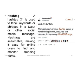 • Hashtag – A
hashtag (#) is used
to label keywords or
phrases in a tweet
or other social
media message.
Hashtags are
searchable, making
it easy for online
users to find and
monitor trending
topics.2/5/2019 26Department of Zoology, GACW(2018-2019)
 