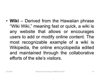 • Wiki – Derived from the Hawaiian phrase
“Wiki Wiki,” meaning fast or quick, a wiki is
any website that allows or encourages
users to add or modify online content. The
most recognizable example of a wiki is
Wikipedia, the online encyclopedia edited
and maintained through the collaborative
efforts of the site’s visitors.
2/5/2019 30Department of Zoology, GACW(2018-2019)
 